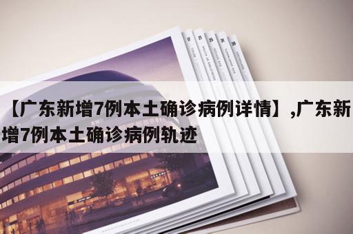 【广东新增7例本土确诊病例详情】,广东新增7例本土确诊病例轨迹