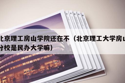 北京理工房山学院还在不（北京理工大学房山分校是民办大学嘛）