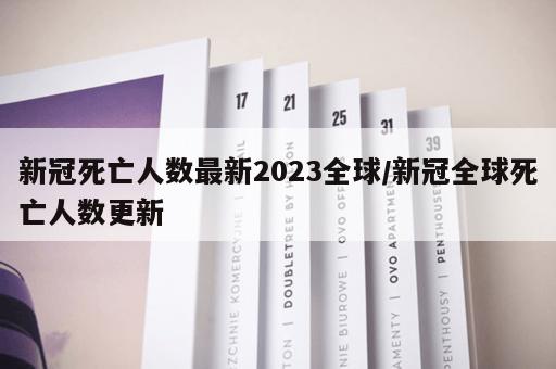 新冠死亡人数最新2023全球/新冠全球死亡人数更新