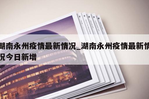 湖南永州疫情最新情况_湖南永州疫情最新情况今日新增
