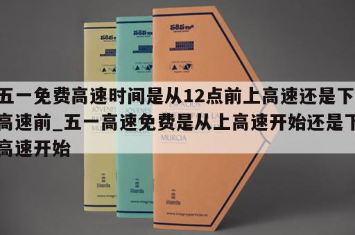 五一免费高速时间是从12点前上高速还是下高速前_五一高速免费是从上高速开始还是下高速开始