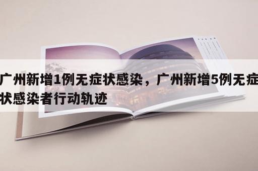 广州新增1例无症状感染，广州新增5例无症状感染者行动轨迹