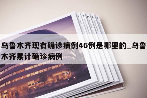 乌鲁木齐现有确诊病例46例是哪里的_乌鲁木齐累计确诊病例