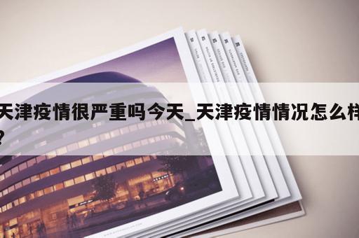 天津疫情很严重吗今天_天津疫情情况怎么样?