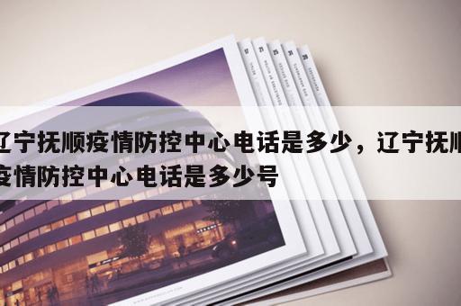 辽宁抚顺疫情防控中心电话是多少，辽宁抚顺疫情防控中心电话是多少号