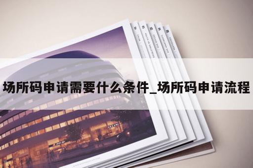 场所码申请需要什么条件_场所码申请流程