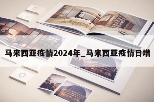 马来西亚疫情2024年_马来西亚疫情日增