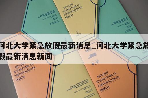 河北大学紧急放假最新消息_河北大学紧急放假最新消息新闻