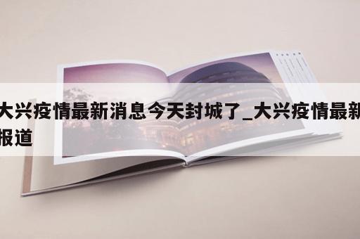 大兴疫情最新消息今天封城了_大兴疫情最新报道