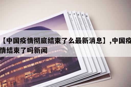 【中国疫情彻底结束了么最新消息】,中国疫情结束了吗新闻