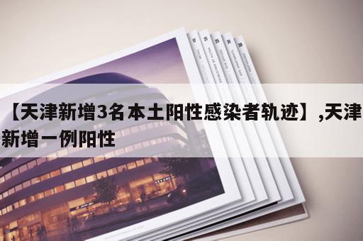 【天津新增3名本土阳性感染者轨迹】,天津新增一例阳性