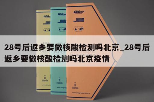 28号后返乡要做核酸检测吗北京_28号后返乡要做核酸检测吗北京疫情