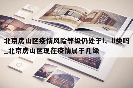 北京房山区疫情风险等级仍处于i、ii类吗_北京房山区现在疫情属于几级