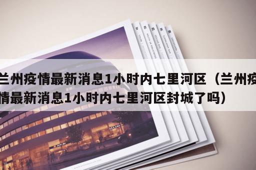 兰州疫情最新消息1小时内七里河区（兰州疫情最新消息1小时内七里河区封城了吗）
