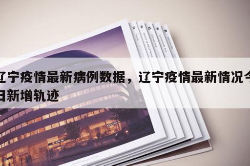 辽宁疫情最新病例数据，辽宁疫情最新情况今日新增轨迹