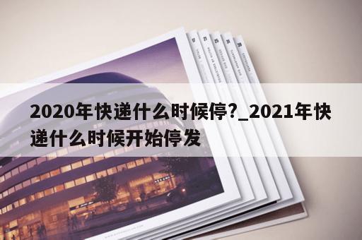 2020年快递什么时候停?_2021年快递什么时候开始停发