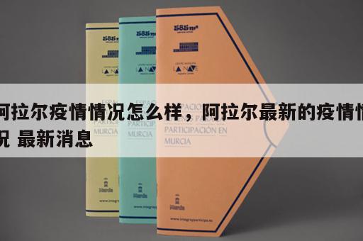 阿拉尔疫情情况怎么样，阿拉尔最新的疫情情况 最新消息