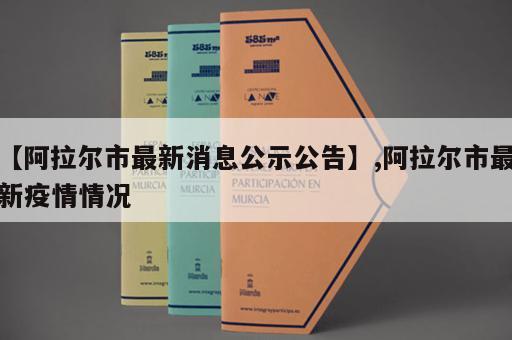 【阿拉尔市最新消息公示公告】,阿拉尔市最新疫情情况