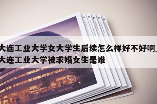 大连工业大学女大学生后续怎么样好不好啊_大连工业大学被求婚女生是谁