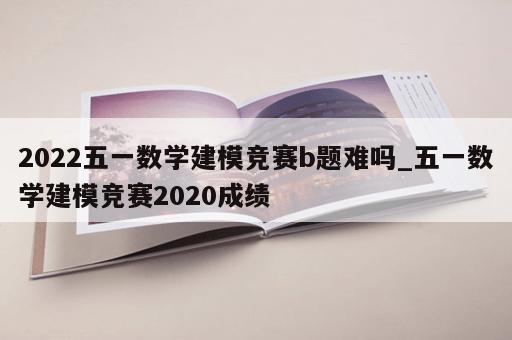 2022五一数学建模竞赛b题难吗_五一数学建模竞赛2020成绩