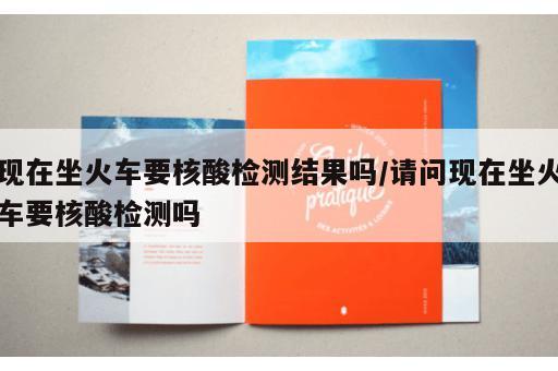 现在坐火车要核酸检测结果吗/请问现在坐火车要核酸检测吗