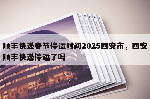 顺丰快递春节停运时间2025西安市，西安顺丰快递停运了吗