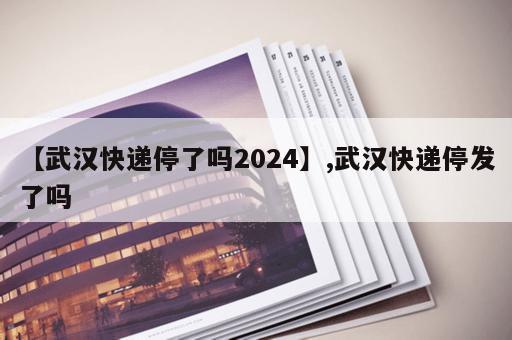 【武汉快递停了吗2024】,武汉快递停发了吗