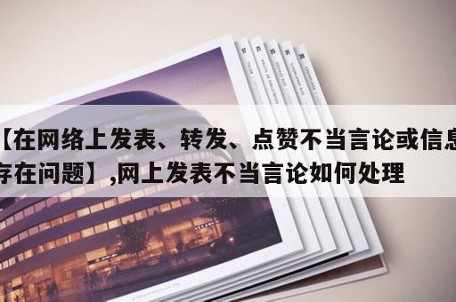 【在网络上发表、转发、点赞不当言论或信息存在问题】,网上发表不当言论如何处理