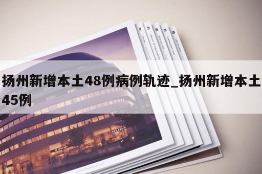 扬州新增本土48例病例轨迹_扬州新增本土45例