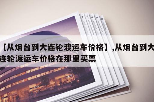 【从烟台到大连轮渡运车价格】,从烟台到大连轮渡运车价格在那里买票