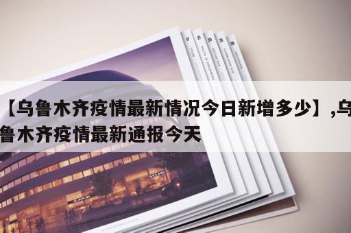 【乌鲁木齐疫情最新情况今日新增多少】,乌鲁木齐疫情最新通报今天