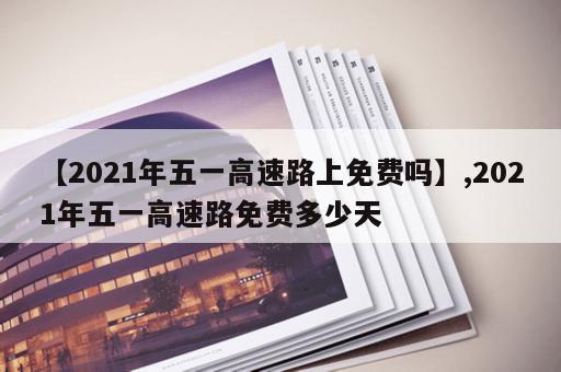 【2021年五一高速路上免费吗】,2021年五一高速路免费多少天