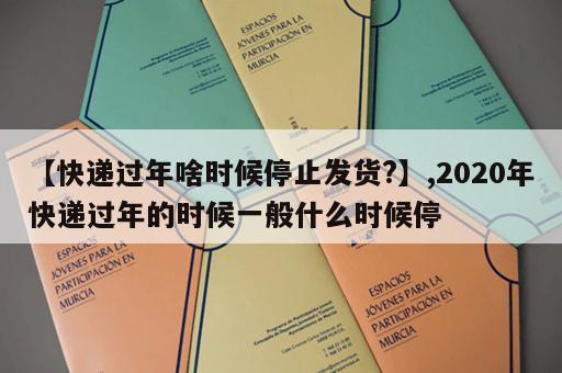 【快递过年啥时候停止发货?】,2020年快递过年的时候一般什么时候停