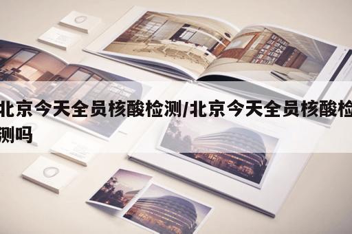 北京今天全员核酸检测/北京今天全员核酸检测吗