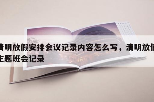 清明放假安排会议记录内容怎么写,清明放假主题班会记录 清明放假安排会议记录内容怎么写,清明放假主题班会记录
