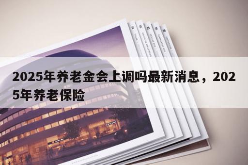 2025年养老金会上调吗最新消息，2025年养老保险