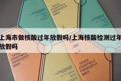 上海市做核酸过年放假吗/上海核酸检测过年放假吗 上海市做核酸过年放假吗/上海核酸检测过年放假吗
