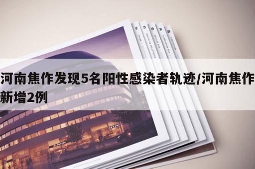 河南焦作发现5名阳性感染者轨迹/河南焦作新增2例