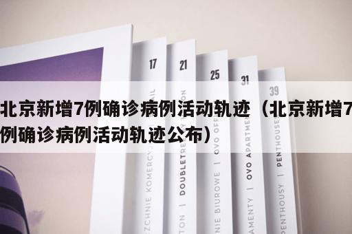 北京新增7例确诊病例活动轨迹（北京新增7例确诊病例活动轨迹公布）