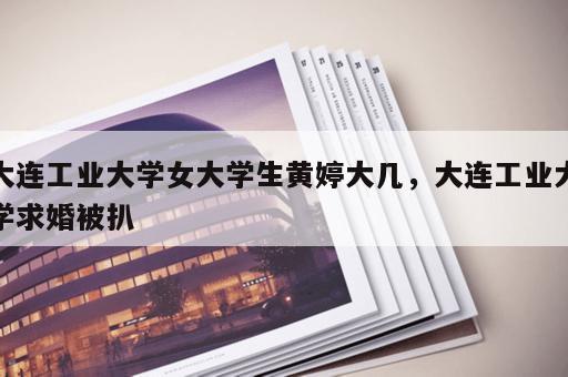 大连工业大学女大学生黄婷大几，大连工业大学求婚被扒