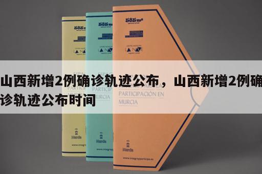 山西新增2例确诊轨迹公布，山西新增2例确诊轨迹公布时间
