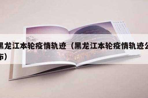 黑龙江本轮疫情轨迹（黑龙江本轮疫情轨迹公布）